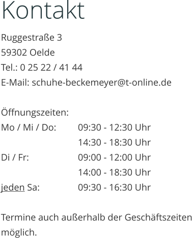 Kontakt Ruggestraße 3 59302 Oelde Tel.: 0 25 22 / 41 44 E-Mail: schuhe-beckemeyer@t-online.de  Öffnungszeiten: Mo / Mi / Do:		09:30 - 12:30 Uhr 14:30 - 18:30 Uhr Di / Fr:			09:00 - 12:00 Uhr 14:00 - 18:30 Uhr jeden Sa:		09:30 - 16:30 Uhr  Termine auch außerhalb der Geschäftszeiten möglich.